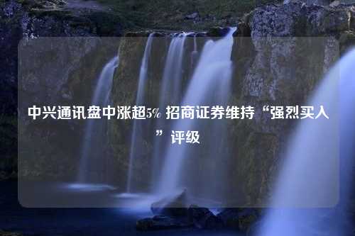 中兴通讯盘中涨超5% 招商证券维持“强烈买入”评级