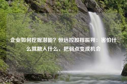 企业如何挖掘潜能？恒远控股程振朔：害怕什么就融入什么，把弱点变成机会