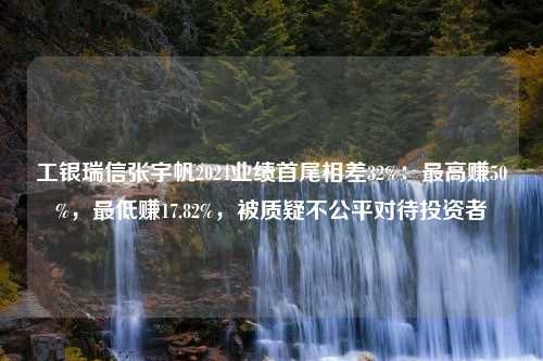 工银瑞信张宇帆2024业绩首尾相差32%：最高赚50%，最低赚17.82%，被质疑不公平对待投资者