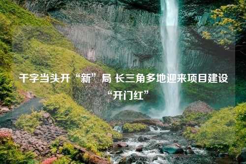 干字当头开“新”局 长三角多地迎来项目建设“开门红”