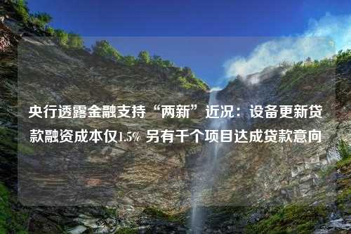 央行透露金融支持“两新”近况：设备更新贷款融资成本仅1.5% 另有千个项目达成贷款意向