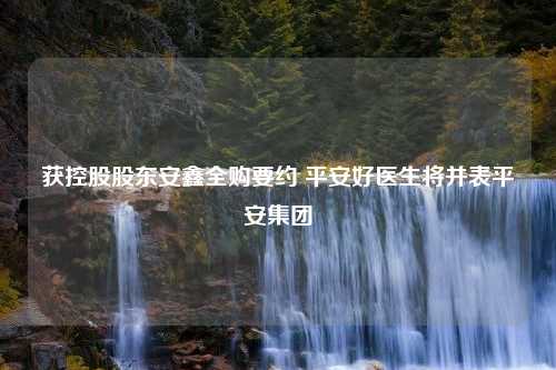 获控股股东安鑫全购要约 平安好医生将并表平安集团